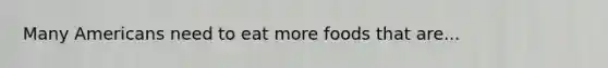 Many Americans need to eat more foods that are...