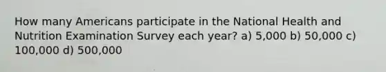 How many Americans participate in the National Health and Nutrition Examination Survey each year? a) 5,000 b) 50,000 c) 100,000 d) 500,000