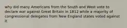 why did many Americans from the South and West vote to declare war against Great Britain in 1812 while a majority of congressional delegates from New England states voted against it