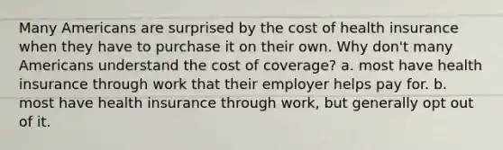 Many Americans are surprised by the cost of health insurance when they have to purchase it on their own. Why don't many Americans understand the cost of coverage? a. most have health insurance through work that their employer helps pay for. b. most have health insurance through work, but generally opt out of it.