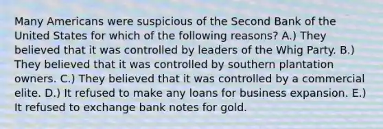 Many Americans were suspicious of the Second Bank of the United States for which of the following reasons? A.) They believed that it was controlled by leaders of the Whig Party. B.) They believed that it was controlled by southern plantation owners. C.) They believed that it was controlled by a commercial elite. D.) It refused to make any loans for business expansion. E.) It refused to exchange bank notes for gold.