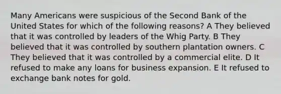 Many Americans were suspicious of the Second Bank of the United States for which of the following reasons? A They believed that it was controlled by leaders of the Whig Party. B They believed that it was controlled by southern plantation owners. C They believed that it was controlled by a commercial elite. D It refused to make any loans for business expansion. E It refused to exchange bank notes for gold.