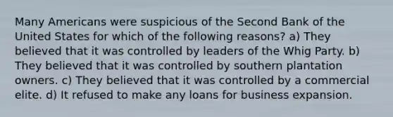 Many Americans were suspicious of the Second Bank of the United States for which of the following reasons? a) They believed that it was controlled by leaders of the Whig Party. b) They believed that it was controlled by southern plantation owners. c) They believed that it was controlled by a commercial elite. d) It refused to make any loans for business expansion.