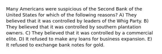 Many Americans were suspicious of the Second Bank of the United States for which of the following reasons? A) They believed that it was controlled by leaders of the Whig Party. B) They believed that it was controlled by southern plantation owners. C) They believed that it was controlled by a commercial elite. D) It refused to make any loans for business expansion. E) It refused to exchange bank notes for gold.