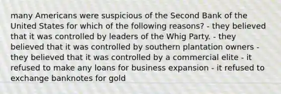 many Americans were suspicious of the Second Bank of the United States for which of the following reasons? - they believed that it was controlled by leaders of the Whig Party. - they believed that it was controlled by southern plantation owners - they believed that it was controlled by a commercial elite - it refused to make any loans for business expansion - it refused to exchange banknotes for gold