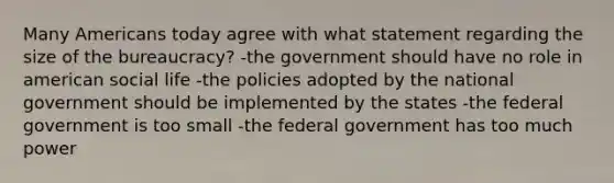 Many Americans today agree with what statement regarding the size of the bureaucracy? -the government should have no role in american social life -the policies adopted by the national government should be implemented by the states -the federal government is too small -the federal government has too much power