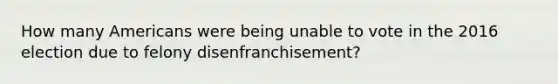 How many Americans were being unable to vote in the 2016 election due to felony disenfranchisement?