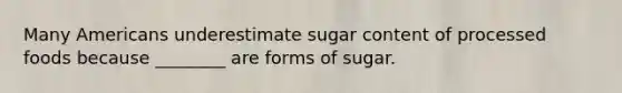 Many Americans underestimate sugar content of processed foods because ________ are forms of sugar.