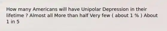 How many Americans will have Unipolar Depression in their lifetime ? Almost all More than half Very few ( about 1 % ) About 1 in 5