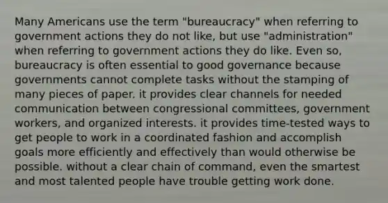 Many Americans use the term "bureaucracy" when referring to government actions they do not like, but use "administration" when referring to government actions they do like. Even so, bureaucracy is often essential to good governance because governments cannot complete tasks without the stamping of many pieces of paper. it provides clear channels for needed communication between congressional committees, government workers, and organized interests. it provides time-tested ways to get people to work in a coordinated fashion and accomplish goals more efficiently and effectively than would otherwise be possible. without a clear chain of command, even the smartest and most talented people have trouble getting work done.