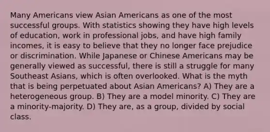 Many Americans view Asian Americans as one of the most successful groups. With statistics showing they have high levels of education, work in professional jobs, and have high family incomes, it is easy to believe that they no longer face prejudice or discrimination. While Japanese or Chinese Americans may be generally viewed as successful, there is still a struggle for many Southeast Asians, which is often overlooked. What is the myth that is being perpetuated about Asian Americans? A) They are a heterogeneous group. B) They are a model minority. C) They are a minority-majority. D) They are, as a group, divided by social class.