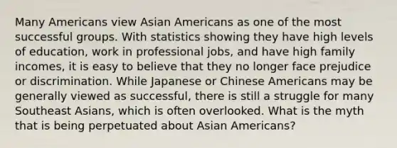 Many Americans view Asian Americans as one of the most successful groups. With statistics showing they have high levels of education, work in professional jobs, and have high family incomes, it is easy to believe that they no longer face prejudice or discrimination. While Japanese or Chinese Americans may be generally viewed as successful, there is still a struggle for many Southeast Asians, which is often overlooked. What is the myth that is being perpetuated about Asian Americans?