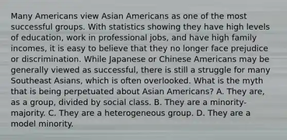 Many Americans view Asian Americans as one of the most successful groups. With statistics showing they have high levels of education, work in professional jobs, and have high family incomes, it is easy to believe that they no longer face prejudice or discrimination. While Japanese or Chinese Americans may be generally viewed as successful, there is still a struggle for many Southeast Asians, which is often overlooked. What is the myth that is being perpetuated about Asian Americans? A. They are, as a group, divided by social class. B. They are a minority-majority. C. They are a heterogeneous group. D. They are a model minority.