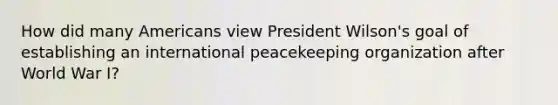 How did many Americans view President Wilson's goal of establishing an international peacekeeping organization after World War I?