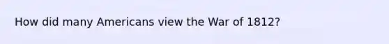 How did many Americans view the <a href='https://www.questionai.com/knowledge/kZ700nRVQz-war-of-1812' class='anchor-knowledge'>war of 1812</a>?