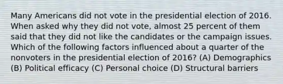 Many Americans did not vote in the presidential election of 2016. When asked why they did not vote, almost 25 percent of them said that they did not like the candidates or the campaign issues. Which of the following factors influenced about a quarter of the nonvoters in the presidential election of 2016? (A) Demographics (B) Political efficacy (C) Personal choice (D) Structural barriers