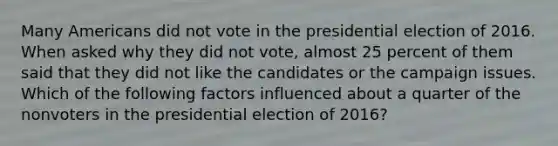 Many Americans did not vote in the presidential election of 2016. When asked why they did not vote, almost 25 percent of them said that they did not like the candidates or the campaign issues. Which of the following factors influenced about a quarter of the nonvoters in the presidential election of 2016?