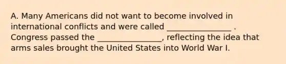 A. Many Americans did not want to become involved in international conflicts and were called ________________ . Congress passed the ________________, reflecting the idea that arms sales brought the United States into World War I.