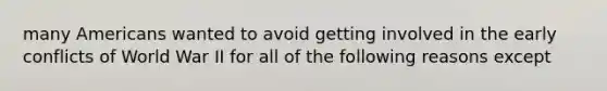 many Americans wanted to avoid getting involved in the early conflicts of World War II for all of the following reasons except