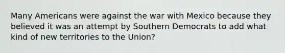 Many Americans were against the war with Mexico because they believed it was an attempt by Southern Democrats to add what kind of new territories to the Union?