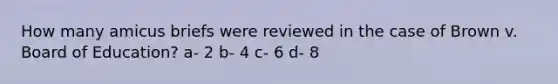 How many amicus briefs were reviewed in the case of Brown v. Board of Education? a- 2 b- 4 c- 6 d- 8