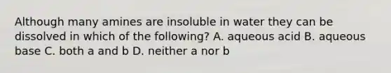 Although many amines are insoluble in water they can be dissolved in which of the following? A. aqueous acid B. aqueous base C. both a and b D. neither a nor b