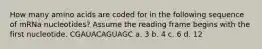 How many amino acids are coded for in the following sequence of mRNa nucleotides? Assume the reading frame begins with the first nucleotide. CGAUACAGUAGC a. 3 b. 4 c. 6 d. 12