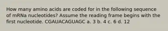 How many <a href='https://www.questionai.com/knowledge/k9gb720LCl-amino-acids' class='anchor-knowledge'>amino acids</a> are coded for in the following sequence of mRNa nucleotides? Assume the reading frame begins with the first nucleotide. CGAUACAGUAGC a. 3 b. 4 c. 6 d. 12