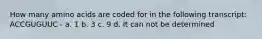 How many amino acids are coded for in the following transcript: ACCGUGUUC - a. 1 b. 3 c. 9 d. It can not be determined