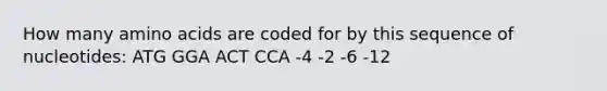 How many amino acids are coded for by this sequence of nucleotides: ATG GGA ACT CCA -4 -2 -6 -12