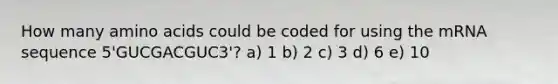 How many amino acids could be coded for using the mRNA sequence 5'GUCGACGUC3'? a) 1 b) 2 c) 3 d) 6 e) 10