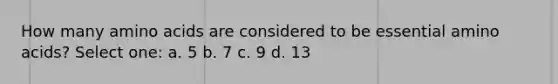 How many amino acids are considered to be essential amino acids? Select one: a. 5 b. 7 c. 9 d. 13
