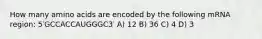 How many amino acids are encoded by the following mRNA region: 5′GCCACCAUGGGC3′ A) 12 B) 36 C) 4 D) 3