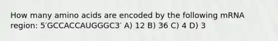 How many amino acids are encoded by the following mRNA region: 5′GCCACCAUGGGC3′ A) 12 B) 36 C) 4 D) 3