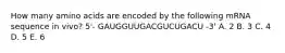 How many amino acids are encoded by the following mRNA sequence in vivo? 5'- GAUGGUUGACGUCUGACU -3' A. 2 B. 3 C. 4 D. 5 E. 6