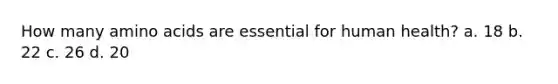 How many amino acids are essential for human health? a. 18 b. 22 c. 26 d. 20