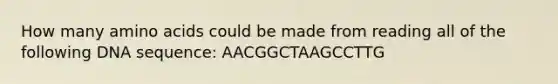 How many amino acids could be made from reading all of the following DNA sequence: AACGGCTAAGCCTTG