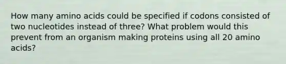 How many amino acids could be specified if codons consisted of two nucleotides instead of three? What problem would this prevent from an organism making proteins using all 20 amino acids?