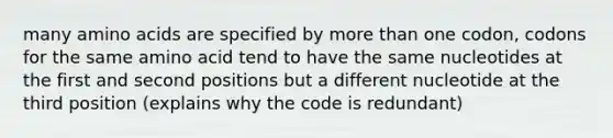 many amino acids are specified by more than one codon, codons for the same amino acid tend to have the same nucleotides at the first and second positions but a different nucleotide at the third position (explains why the code is redundant)