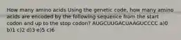 How many amino acids Using the genetic code, how many amino acids are encoded by the following sequence from the start codon and up to the stop codon? AUGCUUGACUAAGUCCCC a)0 b)1 c)2 d)3 e)5 c)6