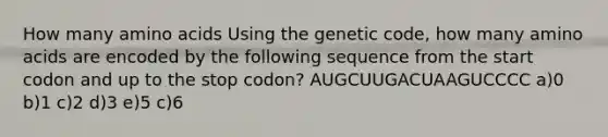 How many amino acids Using the genetic code, how many amino acids are encoded by the following sequence from the start codon and up to the stop codon? AUGCUUGACUAAGUCCCC a)0 b)1 c)2 d)3 e)5 c)6