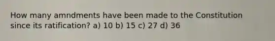 How many amndments have been made to the Constitution since its ratification? a) 10 b) 15 c) 27 d) 36
