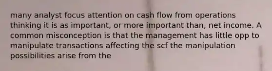 many analyst focus attention on cash flow from operations thinking it is as important, or more important than, net income. A common misconception is that the management has little opp to manipulate transactions affecting the scf the manipulation possibilities arise from the