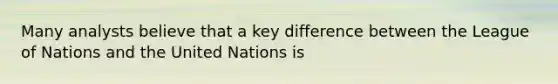 Many analysts believe that a key difference between the League of Nations and the United Nations is