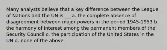 Many analysts believe that a key difference between the League of Nations and the UN is___ a. the complete absence of disagreement between major powers in the period 1945-1953 b. the harmony of interest among the permanent members of the Security Council c. the participation of the United States in the UN d. none of the above