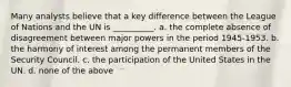 Many analysts believe that a key difference between the League of Nations and the UN is __________. a. the complete absence of disagreement between major powers in the period 1945-1953. b. the harmony of interest among the permanent members of the Security Council. c. the participation of the United States in the UN. d. none of the above