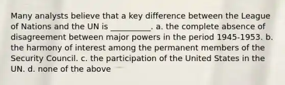 Many analysts believe that a key difference between the League of Nations and the UN is __________. a. the complete absence of disagreement between major powers in the period 1945-1953. b. the harmony of interest among the permanent members of the Security Council. c. the participation of the United States in the UN. d. none of the above