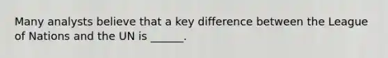 Many analysts believe that a key difference between the League of Nations and the UN is ______.