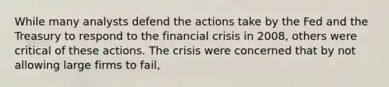 While many analysts defend the actions take by the Fed and the Treasury to respond to the financial crisis in 2008, others were critical of these actions. The crisis were concerned that by not allowing large firms to fail,