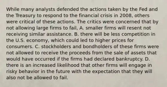 While many analysts defended the actions taken by the Fed and the Treasury to respond to the financial crisis in​ 2008, others were critical of these actions. The critics were concerned that by not allowing large firms to​ fail, A. smaller firms will resent not receiving similar assistance. B. there will be less competition in the U.S.​ economy, which could led to higher prices for consumers. C. stockholders and bondholders of these firms were not allowed to receive the proceeds from the sale of assets that would have occurred if the firms had declared bankruptcy. D. there is an increased likelihood that other firms will engage in risky behavior in the future with the expectation that they will also not be allowed to fail.